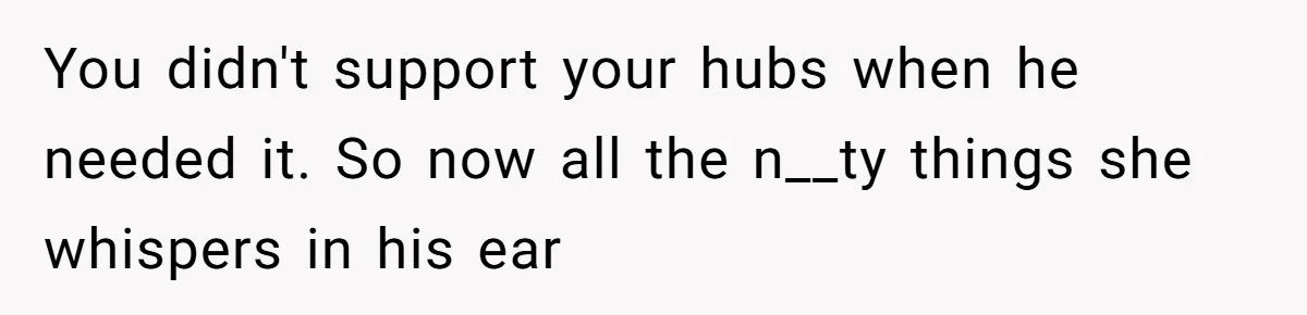 You didn't support your hubs when he needed it. So now all the n__ty things she whispers in his ear