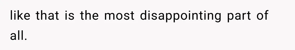 like that is the most disappointing part of all.