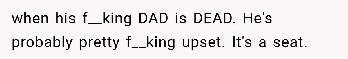 when his f__king DAD is DEAD. He's probably pretty f__king upset. It's a seat.