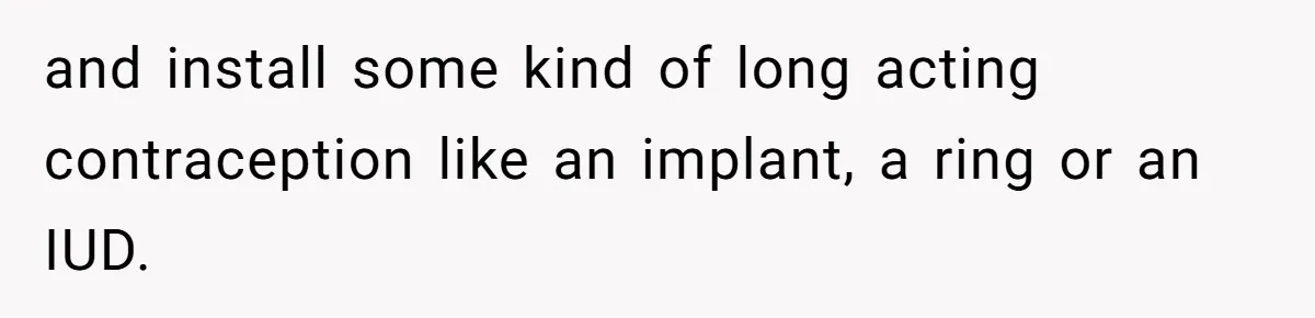 and install some kind of long acting contraception like an implant, a ring or an IUD.