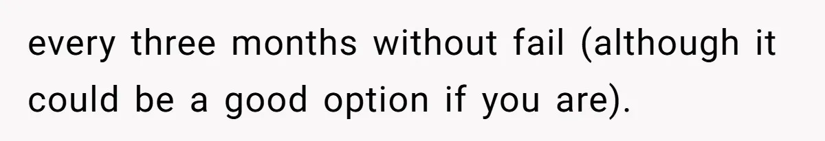 every three months without fail (although it could be a good option if you are).
