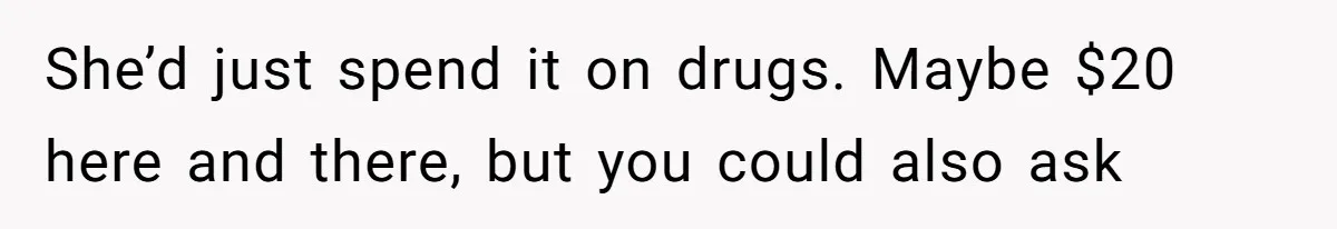 She’d just spend it on drugs. Maybe $20 here and there, but you could also ask