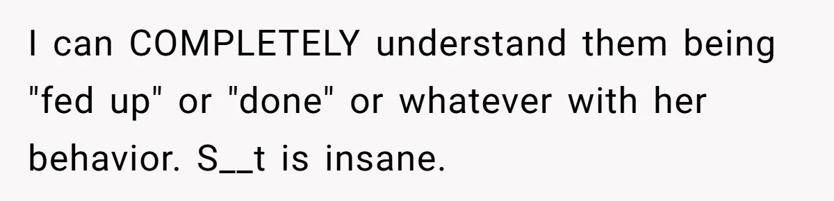 I can COMPLETELY understand them being "fed up" or "done" or whatever with her behavior. S__t is insane.