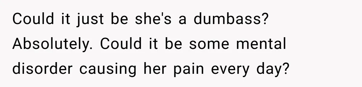 Could it just be she's a dumbass? Absolutely. Could it be some mental disorder causing her pain every day?
