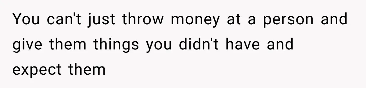 You can't just throw money at a person and give them things you didn't have and expect them