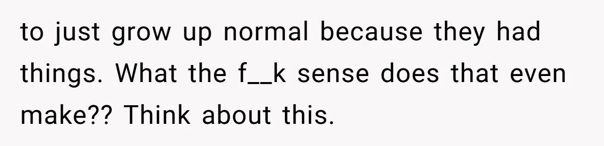to just grow up normal because they had things. What the f__k sense does that even make?? Think about this.