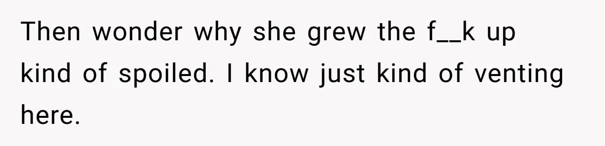 Then wonder why she grew the f__k up kind of spoiled. I know just kind of venting here.