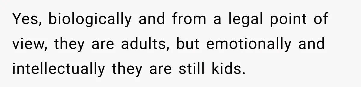 Yes, biologically and from a legal point of view, they are adults, but emotionally and intellectually they are still kids.