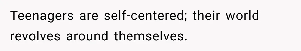 Teenagers are self-centered; their world revolves around themselves.