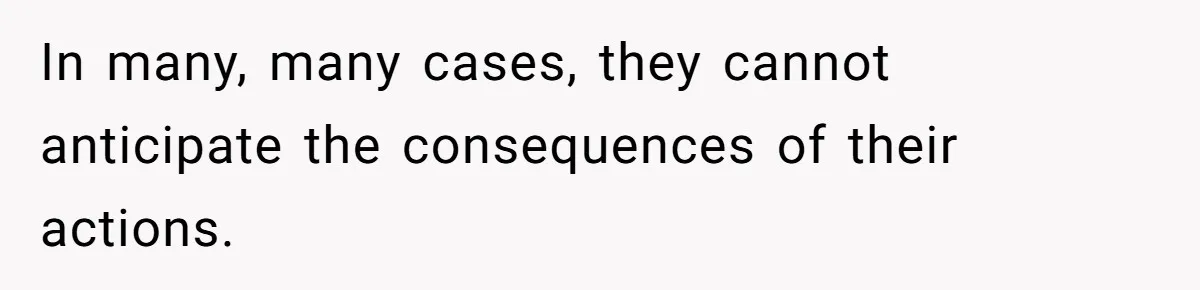 In many, many cases, they cannot anticipate the consequences of their actions.