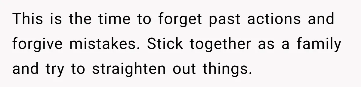 This is the time to forget past actions and forgive mistakes. Stick together as a family and try to straighten out things.