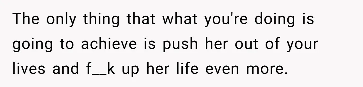 The only thing that what you're doing is going to achieve is push her out of your lives and f__k up her life even more.