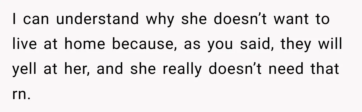 I can understand why she doesn’t want to live at home because, as you said, they will yell at her, and she really doesn’t need that rn.