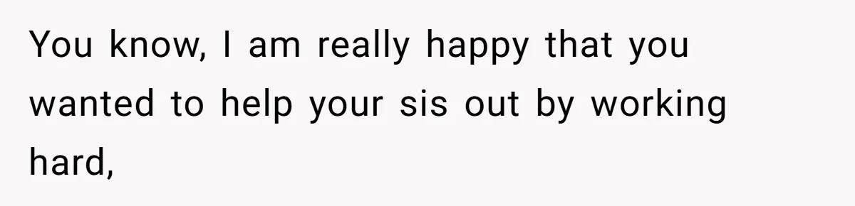 You know, I am really happy that you wanted to help your sis out by working hard,