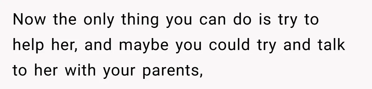 Now the only thing you can do is try to help her, and maybe you could try and talk to her with your parents,