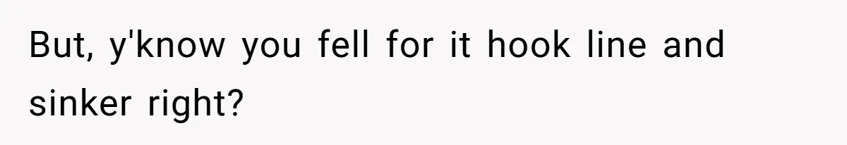 But, y'know you fell for it hook line and sinker right?
