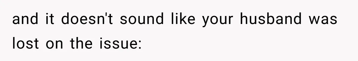 and it doesn't sound like your husband was lost on the issue: