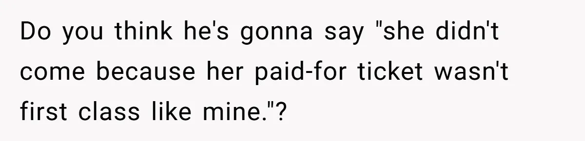 Do you think he's gonna say "she didn't come because her paid-for ticket wasn't first class like mine."?