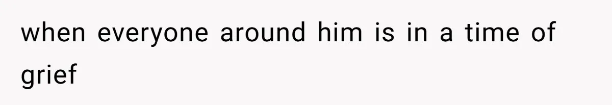 when everyone around him is in a time of grief