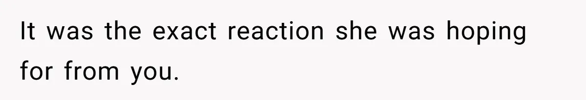 It was the exact reaction she was hoping for from you.
