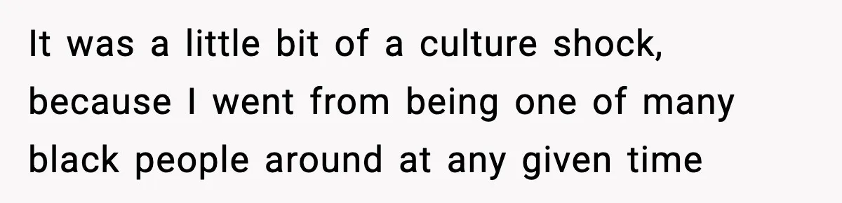 It was a little bit of a culture shock, because I went from being one of many black people around at any given time