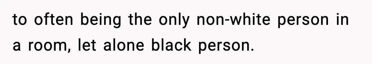 to often being the only non-white person in a room, let alone black person.
