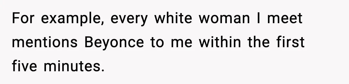 For example, every white woman I meet mentions Beyonce to me within the first five minutes.
