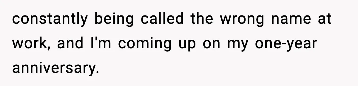 constantly being called the wrong name at work, and I'm coming up on my one-year anniversary.