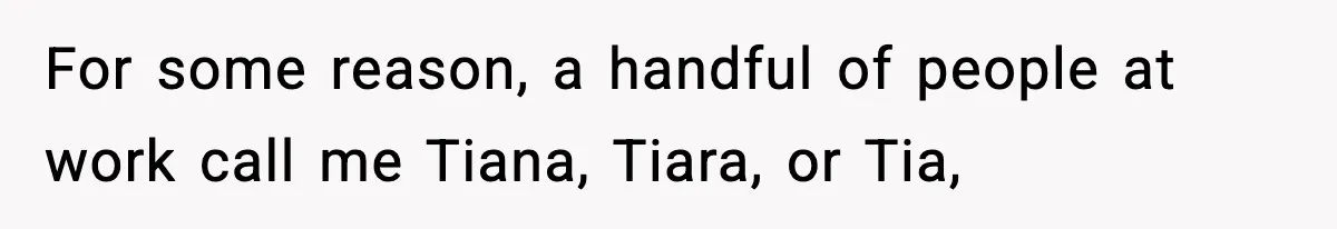 For some reason, a handful of people at work call me Tiana, Tiara, or Tia,