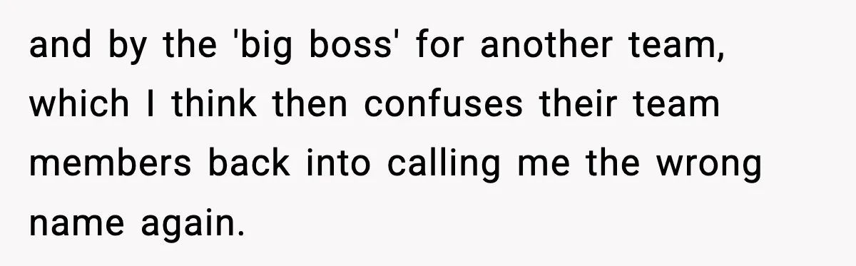 and by the 'big boss' for another team, which I think then confuses their team members back into calling me the wrong name again.