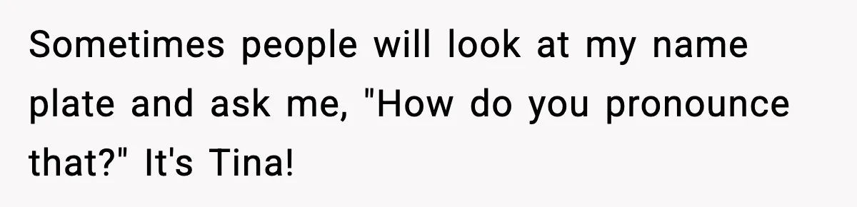 Sometimes people will look at my name plate and ask me, "How do you pronounce that?" It's Tina!