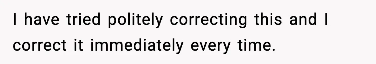 I have tried politely correcting this and I correct it immediately every time.