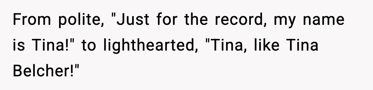 From polite, "Just for the record, my name is Tina!" to lighthearted, "Tina, like Tina Belcher!"