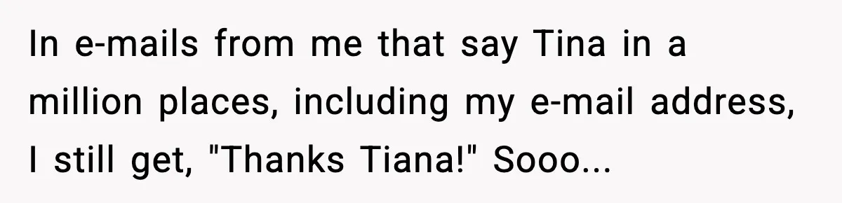 In e-mails from me that say Tina in a million places, including my e-mail address, I still get, "Thanks Tiana!" Sooo...