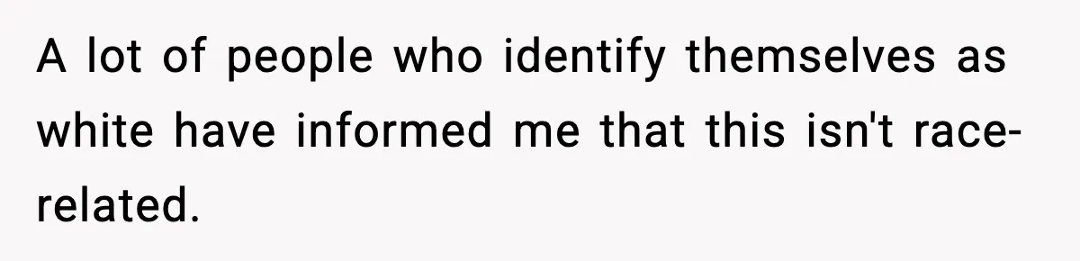 A lot of people who identify themselves as white have informed me that this isn't race-related.