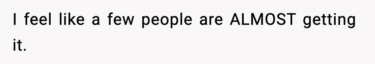 I feel like a few people are ALMOST getting it.