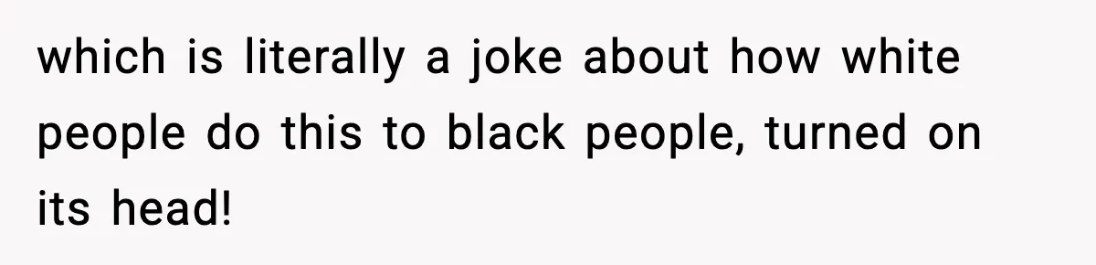 which is literally a joke about how white people do this to black people, turned on its head!
