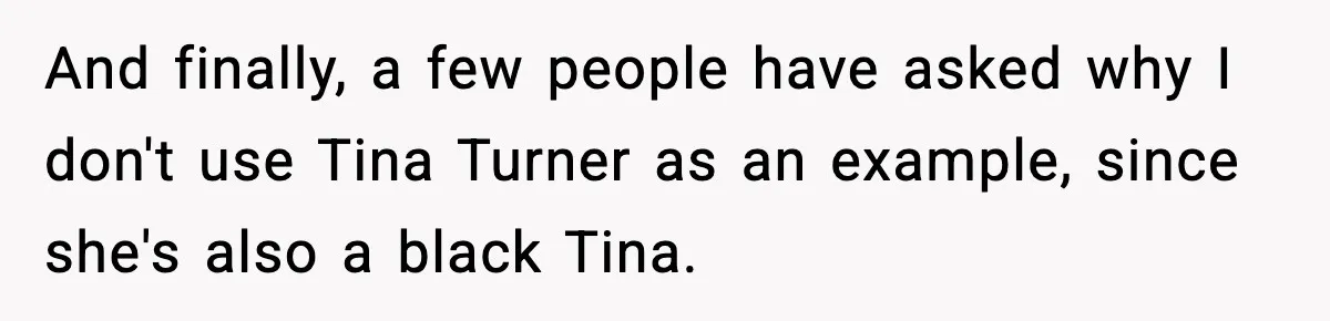 And finally, a few people have asked why I don't use Tina Turner as an example, since she's also a black Tina.