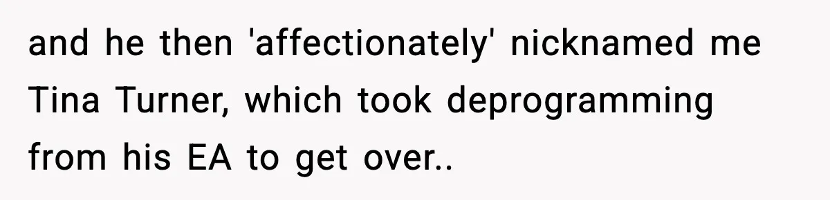 and he then 'affectionately' nicknamed me Tina Turner, which took deprogramming from his EA to get over..
