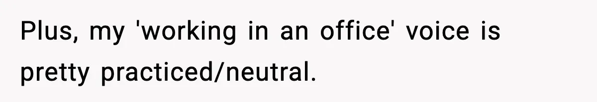 Plus, my 'working in an office' voice is pretty practiced/neutral.