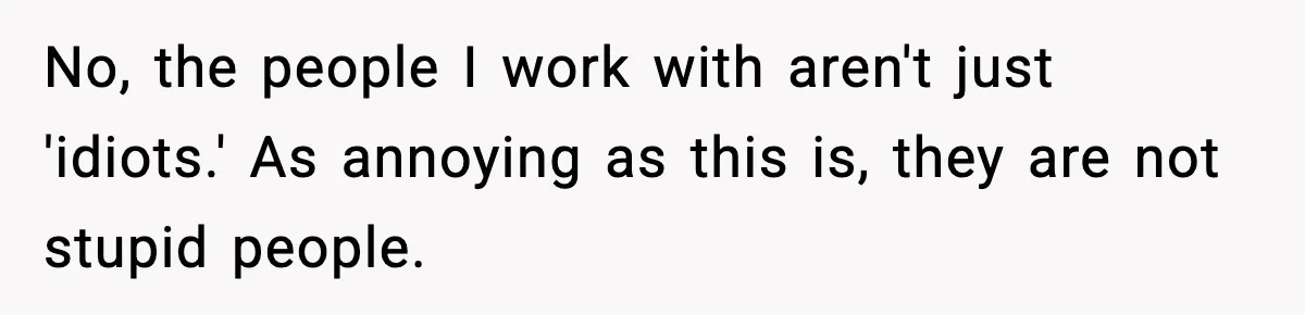 No, the people I work with aren't just 'idiots.' As annoying as this is, they are not stupid people.
