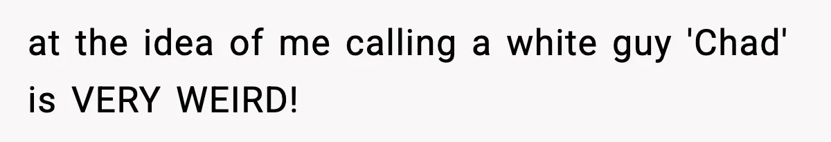 at the idea of me calling a white guy 'Chad' is VERY WEIRD!