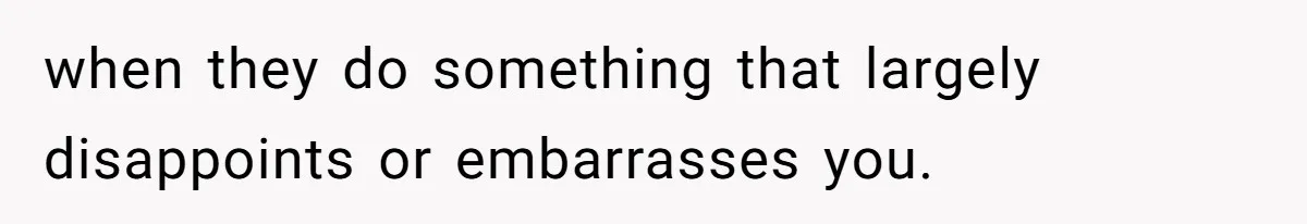 when they do something that largely disappoints or embarrasses you.