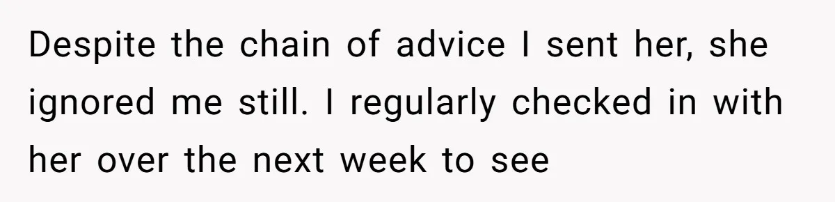Despite the chain of advice I sent her, she ignored me still. I regularly checked in with her over the next week to see