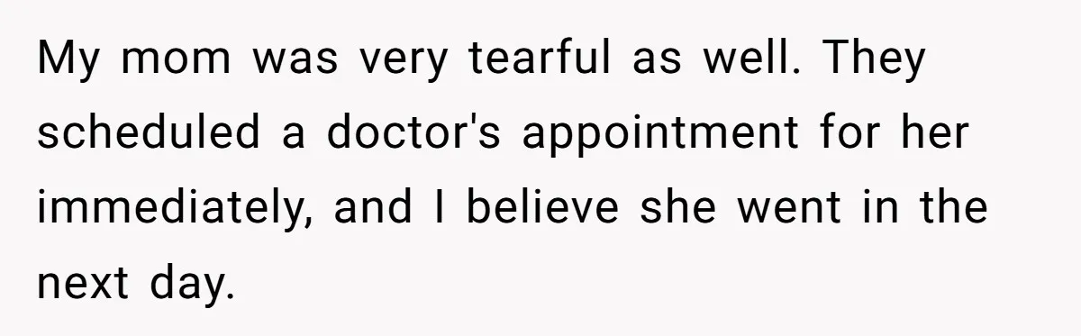 My mom was very tearful as well. They scheduled a doctor's appointment for her immediately, and I believe she went in the next day.