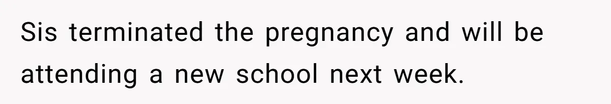 Sis terminated the pregnancy and will be attending a new school next week.