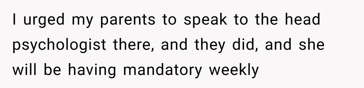 I urged my parents to speak to the head psychologist there, and they did, and she will be having mandatory weekly