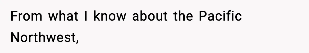 From what I know about the Pacific Northwest,