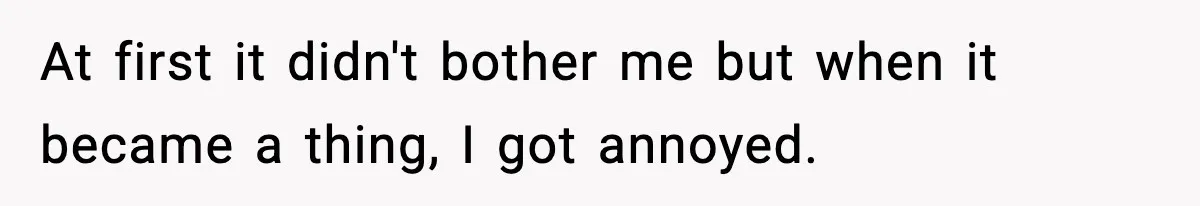 At first it didn't bother me but when it became a thing, I got annoyed.