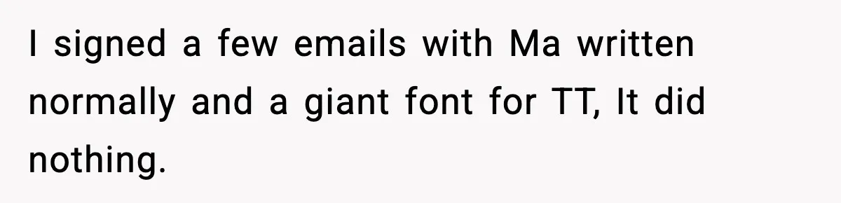 I signed a few emails with Ma written normally and a giant font for TT, It did nothing.